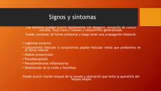 Signos y síntomas
Los síntomas pueden ocurrir rápidamente con desgarro, sensación de cuerpo
extraño, flujo claro y mucoso y conjuntivitis generalizada.
Puede comenzar de forma unilateral y luego tener una propagación bilateral.
 Lagrimeo excesivo
 Conjuntivitis folicular o conjuntivitis papilar-folicular mixta que predomina en
el fórnix inferior
 Nódulo preauricular
 Pseudoproptosis
 Pseudomebranas inflamatorias
 Disminución de la visión y fotofobia.
Puede ocurrir tinción inusual de la cornea y ulceración que imita la queratitis del
herpes simple
 