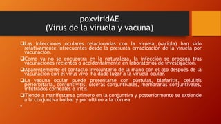 poxviridAE
(Virus de la viruela y vacuna)
Las infecciones oculares relacionadas con la viruela (varíola) han sido
relativamente infrecuentes desde la presunta erradicación de la viruela por
vacunación.
Como ya no se encuentra en la naturaleza, la infección se propaga tras
vacunaciones recientes o accidentalmente en laboratorios de investigación.
Aparentemente el contacto involuntario de la mano con el ojo después de la
vacunación con el virus vivo ha dado lugar a la viruela ocular.
La vacuna ocular puede presentarse con pústulas, blefaritis, celulitis
periorbitaria, conjuntivitis, ulceras conjuntivales, membranas conjuntivales,
infiltrados corneales e iritis.
Tiende a manifestarse primero en la conjuntiva y posteriormente se extiende
a la conjuntiva bulbar y por ultimo a la córnea
•
 