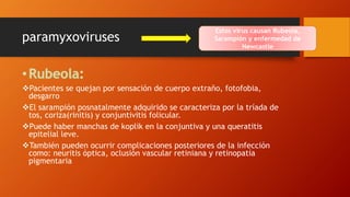 paramyxoviruses
Pacientes se quejan por sensación de cuerpo extraño, fotofobia,
desgarro
El sarampión posnatalmente adquirido se caracteriza por la tríada de
tos, coriza(rinitis) y conjuntivitis folicular.
Puede haber manchas de koplik en la conjuntiva y una queratitis
epitelial leve.
También pueden ocurrir complicaciones posteriores de la infección
como: neuritis óptica, oclusión vascular retiniana y retinopatía
pigmentaria
Estos virus causan Rubeola,
Sarampión y enfermedad de
Newcastle
 