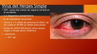 • HSV= causa mas común de ceguera corneal en
el occidente
• 1/3 diagnostico preoperatorio
• Es de naturaleza recurrente
• Afecta a 1 ½ millón de personas en EEUU, de
los cuales el 50-90% ya tienen anticuerpos
• Puede ser difícil diferenciar entre herpes
simple y herpes zoster oftálmico
Virus del Herpes Simple
 Laboratorio
 HSV-1 IgG
 