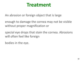 10
Treatment
An abrasion or foreign object that is large
enough to damage the cornea may not be visible
without proper magnification or
special eye drops that stain the cornea. Abrasions
will often feel like foreign
bodies in the eye.
 