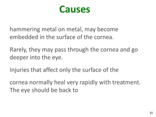 15
Causes
hammering metal on metal, may become
embedded in the surface of the cornea.
Rarely, they may pass through the cornea and go
deeper into the eye.
Injuries that affect only the surface of the
cornea normally heal very rapidly with treatment.
The eye should be back to
 