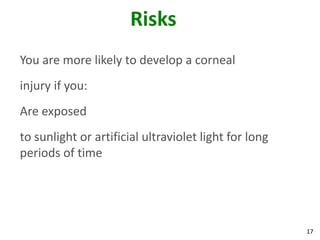 17
Risks
You are more likely to develop a corneal
injury if you:
Are exposed
to sunlight or artificial ultraviolet light for long
periods of time
 