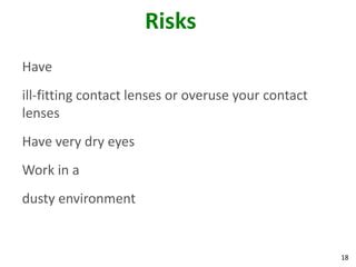 18
Risks
Have
ill-fitting contact lenses or overuse your contact
lenses
Have very dry eyes
Work in a
dusty environment
 