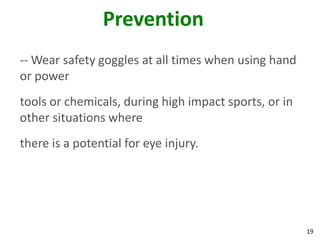 19
Prevention
-- Wear safety goggles at all times when using hand
or power
tools or chemicals, during high impact sports, or in
other situations where
there is a potential for eye injury.
 