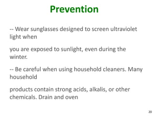 20
Prevention
-- Wear sunglasses designed to screen ultraviolet
light when
you are exposed to sunlight, even during the
winter.
-- Be careful when using household cleaners. Many
household
products contain strong acids, alkalis, or other
chemicals. Drain and oven
 
