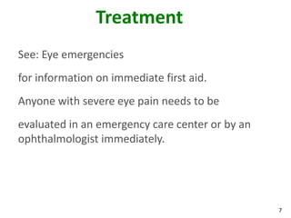 7
Treatment
See: Eye emergencies
for information on immediate first aid.
Anyone with severe eye pain needs to be
evaluated in an emergency care center or by an
ophthalmologist immediately.
 