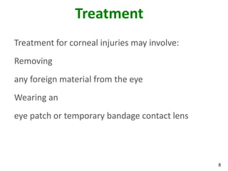 8
Treatment
Treatment for corneal injuries may involve:
Removing
any foreign material from the eye
Wearing an
eye patch or temporary bandage contact lens
 