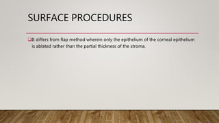 SURFACE PROCEDURES
It differs from flap method wherein only the epithelium of the corneal epithelium
is ablated rather than the partial thickness of the stroma.
 