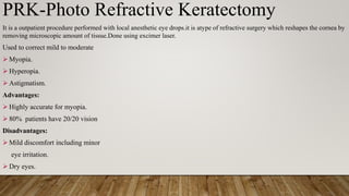 PRK-Photo Refractive Keratectomy
It is a outpatient procedure performed with local anesthetic eye drops.it is atype of refractive surgery which reshapes the cornea by
removing microscopic amount of tissue.Done using excimer laser.
Used to correct mild to moderate
 Myopia.
 Hyperopia.
 Astigmatism.
Advantages:
 Highly accurate for myopia.
 80% patients have 20/20 vision
Disadvantages:
 Mild discomfort including minor
eye irritation.
 Dry eyes.
 