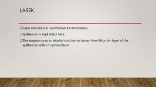 LASEK
Laser assisted sub –epithelium keratomileusis
Epithelium is kept intact here.
The surgeon uses an alcohol solution to loosen then lift a thin layer of the
epithelium with a trephine blade.
 