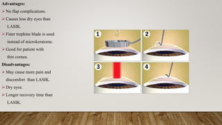 Advantages:
 No flap complications.
 Causes less dry eyes than
LASIK.
 Finer trephine blade is used
instead of microkeratome.
 Good for patient with
thin cornea.
Disadvantages:
 May cause more pain and
discomfort than LASIK.
 Dry eyes.
 Longer recovery time than
LASIK.
 