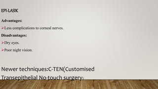 EPI-LASIK
Advantages:
Less complications to corneal nerves.
Disadvantages:
Dry eyes.
Poor night vision.
Newer techniques:C-TEN(Customised
Transepithelial No-touch surgery)
 
