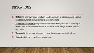 INDICATIONS
1. Optical: to improve visual acuity in conditions such as pseudophakic bullous
keratopathy,keratoconus,corneal degeneration etc.
2. Tectonic/Reconstuctive: to preserve corneal anatomy in cases of thinning of
stroma and as in descemetoceles or reconstruction of eye as after corneal
perforation.
3. Therapeutic: to remove inflamed corneal tissue unresponsive to drugs.
4. Cosmetic: to improve patients appearance.
 
