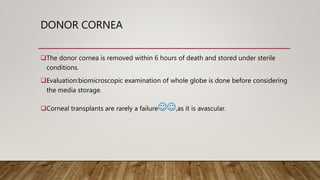 DONOR CORNEA
The donor cornea is removed within 6 hours of death and stored under sterile
conditions.
Evaluation:biomicroscopic examination of whole globe is done before considering
the media storage.
Corneal transplants are rarely a failure,as it is avascular.
 