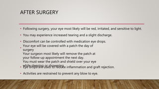 AFTER SURGERY
• Following surgery, your eye most likely will be red, irritated, and sensitive to light.
• You may experience increased tearing and a slight discharge.
• Discomfort can be controlled with medication eye drops.
•
• Eye drops are used to reduce inflammation and graft rejection.
• Activities are restrained to prevent any blow to eye.
Your eye will be covered with a patch the day of
surgery
Your surgeon most likely will remove the patch at
your follow-up appointment the next day.
You must wear the patch and shield over your eye
while sleeping or showering
 