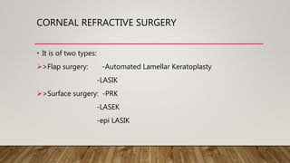 CORNEAL REFRACTIVE SURGERY
• It is of two types:
>Flap surgery: -Automated Lamellar Keratoplasty
-LASIK
>Surface surgery: -PRK
-LASEK
-epi LASIK
 