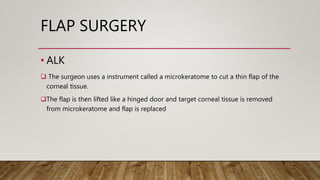 FLAP SURGERY
• ALK
 The surgeon uses a instrument called a microkeratome to cut a thin flap of the
corneal tissue.
The flap is then lifted like a hinged door and target corneal tissue is removed
from microkeratome and flap is replaced
 