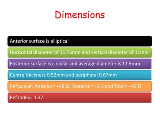 Dimensions
Anterior surface is elliptical
Horizontal diameter of 11.75mm and vertical diameter of 11mm
Posterior surface is circular and average diameter is 11.5mm
Centre thickness 0.52mm and peripheral 0.67mm
Ref power: Anterior= +48 D, Posterior= -5 D and Total= +43 D
Ref Index= 1.37
 