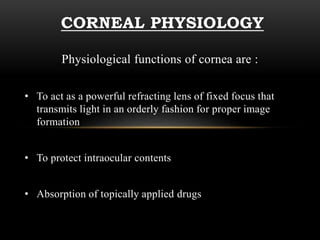 CORNEAL PHYSIOLOGY 
Physiological functions of cornea are : 
• To act as a powerful refracting lens of fixed focus that 
transmits light in an orderly fashion for proper image 
formation 
• To protect intraocular contents 
• Absorption of topically applied drugs 
 
