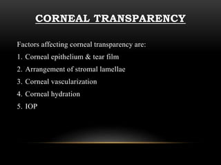 CORNEAL TRANSPARENCY 
Factors affecting corneal transparency are: 
1. Corneal epithelium & tear film 
2. Arrangement of stromal lamellae 
3. Corneal vascularization 
4. Corneal hydration 
5. IOP 
 
