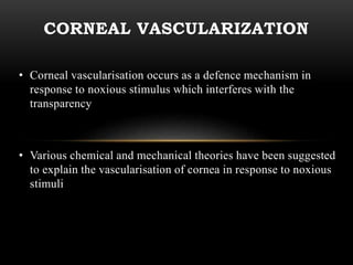 CORNEAL VASCULARIZATION 
• Corneal vascularisation occurs as a defence mechanism in 
response to noxious stimulus which interferes with the 
transparency 
• Various chemical and mechanical theories have been suggested 
to explain the vascularisation of cornea in response to noxious 
stimuli 
 