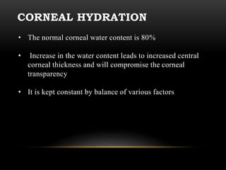 CORNEAL HYDRATION 
• The normal corneal water content is 80% 
• Increase in the water content leads to increased central 
corneal thickness and will compromise the corneal 
transparency 
• It is kept constant by balance of various factors 
 