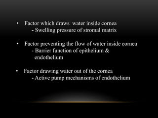 • Factor which draws water inside cornea 
- Swelling pressure of stromal matrix 
• Factor preventing the flow of water inside cornea 
- Barrier function of epithelium & 
endothelium 
• Factor drawing water out of the cornea 
- Active pump mechanisms of endothelium 
 