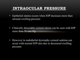 INTRAOCULAR PRESSURE 
• Epithelial edema occurs when IOP increases more than 
stromal swelling pressure 
• Clinically detectable corneal edema can be seen with IOP 
more than 50 mm Hg 
• However in endothelial dystrophy corneal oedema can 
occur with normal IOP also due to decreased swelling 
pressure 
 