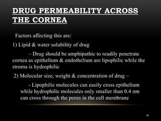 DRUG PERMEABILITY ACROSS 
THE CORNEA 
Factors affecting this are: 
1) Lipid & water solubility of drug 
– Drug should be amphipathic to readily penetrate 
cornea as epithelium & endothelium are lipophilic while the 
stroma is hydrophilic 
2) Molecular size, weight & concentration of drug – 
- Lipophilic molecules can easily cross epithelium 
while hydrophilic molecules only smaller than 0.4 nm 
can cross through the pores in the cell membrane 
48 
 