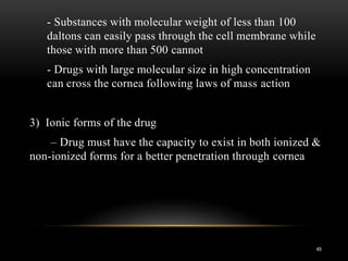 - Substances with molecular weight of less than 100 
daltons can easily pass through the cell membrane while 
those with more than 500 cannot 
- Drugs with large molecular size in high concentration 
can cross the cornea following laws of mass action 
3) Ionic forms of the drug 
– Drug must have the capacity to exist in both ionized & 
non-ionized forms for a better penetration through cornea 
49 
 