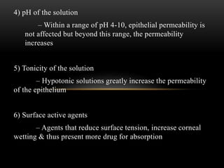 4) pH of the solution 
– Within a range of pH 4-10, epithelial permeability is 
not affected but beyond this range, the permeability 
increases 
5) Tonicity of the solution 
– Hypotonic solutions greatly increase the permeability 
of the epithelium 
6) Surface active agents 
– Agents that reduce surface tension, increase corneal 
wetting & thus present more drug for absorption 
 