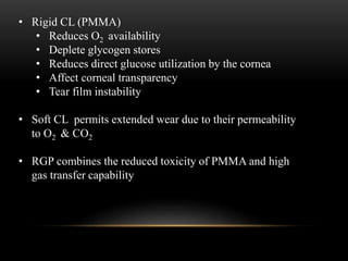 • Rigid CL (PMMA) 
• Reduces O2 availability 
• Deplete glycogen stores 
• Reduces direct glucose utilization by the cornea 
• Affect corneal transparency 
• Tear film instability 
• Soft CL permits extended wear due to their permeability 
to O2 & CO2 
• RGP combines the reduced toxicity of PMMA and high 
gas transfer capability 
 