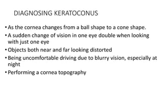 DIAGNOSING KERATOCONUS
• As the cornea changes from a ball shape to a cone shape.
•A sudden change of vision in one eye double when looking
with just one eye
• Objects both near and far looking distorted
• Being uncomfortable driving due to blurry vision, especially at
night
•Performing a cornea topography
 