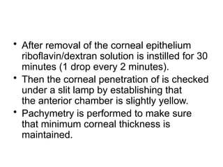 • After removal of the corneal epithelium
riboflavin/dextran solution is instilled for 30
minutes (1 drop every 2 minutes).
• Then the corneal penetration of is checked
under a slit lamp by establishing that
the anterior chamber is slightly yellow.
• Pachymetry is performed to make sure
that minimum corneal thickness is
maintained.
 