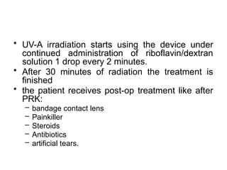 • UV-A irradiation starts using the device under
continued administration of riboflavin/dextran
solution 1 drop every 2 minutes.
• After 30 minutes of radiation the treatment is
finished
• the patient receives post-op treatment like after
PRK:
– bandage contact lens
– Painkiller
– Steroids
– Antibiotics
– artificial tears.
 