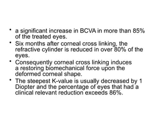 • a significant increase in BCVA in more than 85%
of the treated eyes.
• Six months after corneal cross linking, the
refractive cylinder is reduced in over 80% of the
eyes.
• Consequently corneal cross linking induces
a restoring biomechanical force upon the
deformed corneal shape.
• The steepest K-value is usually decreased by 1
Diopter and the percentage of eyes that had a
clinical relevant reduction exceeds 86%.
 