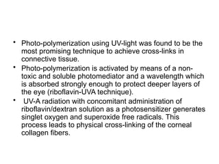• Photo-polymerization using UV-light was found to be the
most promising technique to achieve cross-links in
connective tissue.
• Photo-polymerization is activated by means of a non-
toxic and soluble photomediator and a wavelength which
is absorbed strongly enough to protect deeper layers of
the eye (riboflavin-UVA technique).
• UV-A radiation with concomitant administration of
riboflavin/dextran solution as a photosensitizer generates
singlet oxygen and superoxide free radicals. This
process leads to physical cross-linking of the corneal
collagen fibers.
 
