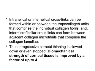• Intrahelical or interhelical cross-links can be
formed within or between the tropocollagen units
that comprise the individual collagen fibrils; and,
intermicrofibrillar cross-links can form between
adjacent collagen microfibrils that comprise the
collagen lamellae.
• Thus, progressive corneal thinning is slowed
down or even stopped. Biomechanical
strength of corneal tissue is improved by a
factor of up to 4
 