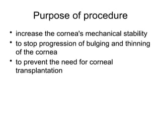 Purpose of procedure
• increase the cornea's mechanical stability
• to stop progression of bulging and thinning
of the cornea
• to prevent the need for corneal
transplantation
 