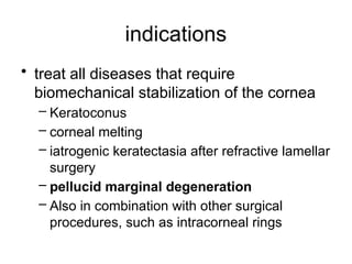 indications
• treat all diseases that require
biomechanical stabilization of the cornea
– Keratoconus
– corneal melting
– iatrogenic keratectasia after refractive lamellar
surgery
– pellucid marginal degeneration
– Also in combination with other surgical
procedures, such as intracorneal rings
 