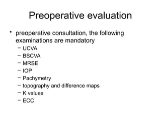 Preoperative evaluation
• preoperative consultation, the following
examinations are mandatory
– UCVA
– BSCVA
– MRSE
– IOP
– Pachymetry
– topography and difference maps
– K values
– ECC
 