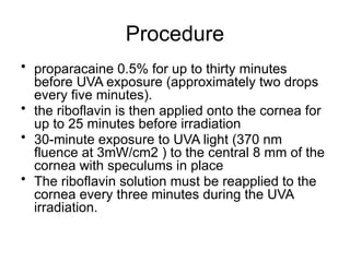 Procedure
• proparacaine 0.5% for up to thirty minutes
before UVA exposure (approximately two drops
every five minutes).
• the riboflavin is then applied onto the cornea for
up to 25 minutes before irradiation
• 30-minute exposure to UVA light (370 nm
fluence at 3mW/cm2 ) to the central 8 mm of the
cornea with speculums in place
• The riboflavin solution must be reapplied to the
cornea every three minutes during the UVA
irradiation.
 