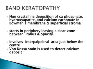  Non crystalline deposition of ca phosphate,
hydroxyapatite, and calcium carbonate in
Bowman’s membrane & superficial stroma
 starts in periphery leaving a clear zone
between limbus & opacity.
 Involves interpalpebral area just below the
centre
 Von Kossa stain is used to detect calcium
deposit
 