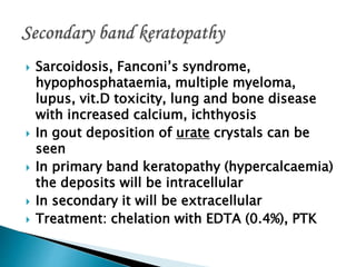  Sarcoidosis, Fanconi’s syndrome,
hypophosphataemia, multiple myeloma,
lupus, vit.D toxicity, lung and bone disease
with increased calcium, ichthyosis
 In gout deposition of urate crystals can be
seen
 In primary band keratopathy (hypercalcaemia)
the deposits will be intracellular
 In secondary it will be extracellular
 Treatment: chelation with EDTA (0.4%), PTK
 