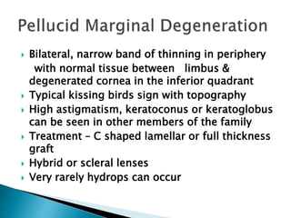  Bilateral, narrow band of thinning in periphery
with normal tissue between limbus &
degenerated cornea in the inferior quadrant
 Typical kissing birds sign with topography
 High astigmatism, keratoconus or keratoglobus
can be seen in other members of the family
 Treatment – C shaped lamellar or full thickness
graft
 Hybrid or scleral lenses
 Very rarely hydrops can occur
 