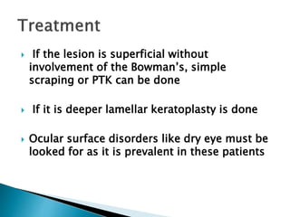  If the lesion is superficial without
involvement of the Bowman’s, simple
scraping or PTK can be done
 If it is deeper lamellar keratoplasty is done
 Ocular surface disorders like dry eye must be
looked for as it is prevalent in these patients
 