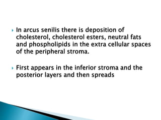  In arcus senilis there is deposition of
cholesterol, cholesterol esters, neutral fats
and phospholipids in the extra cellular spaces
of the peripheral stroma.
 First appears in the inferior stroma and the
posterior layers and then spreads
 