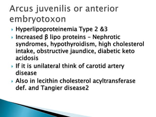  Hyperlipoproteinemia Type 2 &3
 Increased β lipo proteins – Nephrotic
syndromes, hypothyroidism, high cholesterol
intake, obstructive jaundice, diabetic keto
acidosis
 If it is unilateral think of carotid artery
disease
 Also in lecithin cholesterol acyltransferase
def. and Tangier disease2
 