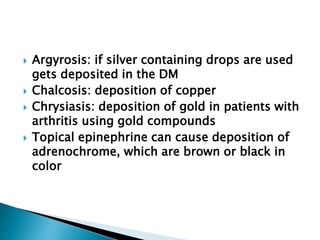  Argyrosis: if silver containing drops are used
gets deposited in the DM
 Chalcosis: deposition of copper
 Chrysiasis: deposition of gold in patients with
arthritis using gold compounds
 Topical epinephrine can cause deposition of
adrenochrome, which are brown or black in
color
 